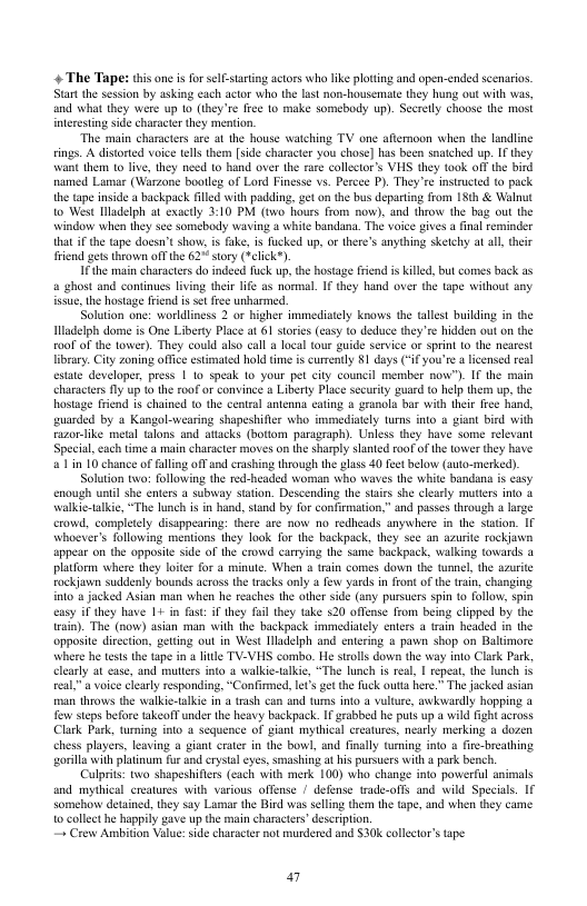 4 The Tape: this one i for sel-starting actors wha like plotting and open-ended scenarios Star the session by asking each actor who the lust non-housemate they hung out with was, and what they were up 10 (they’re fee 10 make somebody up). Secrely choose the most interesting side character they mention  “The main characters sre at the house watching TV one aftermoon when the landline. sings. A distored voice tels them [side character you chose] has been snatched up. IF they want them o liv, they need to hand over the rare colletor’s VHS they took off he bird named Lama (Warzone bootleg of Lord Finesse vs. Percee P). They’re instructed (o pack the tape inside a backpack filed with padding, zet on the bus departing from 15th & Walnut 1o West lladelph at exactly 3:10 PM (two hours from now), and throw the bag o the ‘window when they sce somebody waving 4 white bandana. The voice gives a final reminder hat i the tape docsnt show is fake, is ucked up, o there’s anything sketchy at all, their riend gets thrown o the 62" sory (Velick*)  I the main characters do indeed fuck up, the host a ghost and continues living their lie as nommal. I they hand over the tape without any issue,the hostage fiend i et free unharmed.  Solution one: worldliness 2 or higher immedistly knows the tallst building in the ladelph dome is One Liberty Place a 61 stoies (casy o deduce they’re hidden out on the 00f of the tower). They could also call a loal tour guide service oF sprint o the neaeest librry. Ciy zoning offce estimated hold time is currently $1 days (" you’re a licensed re estate developer, press | 10 speak 10 your pet city councl member now”). If the main characters fly up 1 the roof o convince a Liberty Place security guard to help them up, the hostage friend is chained to the central antenng cating o granola bar with ther I uarded by 3 Kangol-wearing shapeshifler who immediaely urms into o razor-like metal alons and attacks (botiom paragraph). Uless they have some relevant Special, each time a main character moves on the sharply slanted roof of the tower they have a1 in 10 chance of fallng ofTand crashing through the ghass 40 feetbelow (auto-merked).  Solution twa: following the red-headed woman who waves the white bandana is casy enough until she enters @ subway staion. Desceruing the sairs she clearly muters into a walkie-alkie, “The lunch is in hand, stand by for confirmation,” and passes through a large crowd, completely disappearing: there are now no redheads anywhere i the staton. 1 whoever’s following mentions they lock for the backpack, they sce an azurite rockjawn appear on the apposite side of the crowd carrying the sume backpack, walking towards a platform where they loter for 4 minute. When a train comes down the tumel, the azurite rockjawn suddenly bounds across the tracks anly 4 few yards i front of the train, changing int0 a jacked Asian man when he reaches the other side (any pursuers spin (0 follow, spin  sy i they have 1+ in fast: if they fil they take 520 offense from being clipped by the irain). The (now) asian man with the backpack immediately enters 4 train headed in the opposite diection, geting out in West Iladelph and entering a pavwn shop on Baltimore he teststhe tape i a e TV-VHS combo. He sroll down the way into Clack Park, at case, and mutters into 3 walkie-alkie, “The lunch is real, 1 repeat, the lunch i real,”a voice clearly responding, “Confimmed, let’s ge th uck outta here.” The jacked asian man throws the walkie-alkic in 4 trash can and tums into a vulture, awkwardly hopping a Tew steps before takeofT under the heavy backpack. If grabbed he puts up a wild fight across Clark Park, turming into a sequence of piant mythical creatures, neasly merking a dozen chess players, leaving a giant crater in the bowl, and ially turning into a fire-breathing orila with platinum fur and rystal eyes, smashing at his pursuees with  park bench  Culprits: two shapeshifiers (each with merk 100) who change into powerful animals and mythical creatures with various offense | defense trade-offs and wild Specials. 1f somehow detained, they say Lumar the Bird was seling then the ape, and whe they came 1o collet he happily gave up the main characters’ description. ~ Crew Ambition Value:side character not murdered and S30k collector’s tape  friend s Killed, but comes back as  a7 